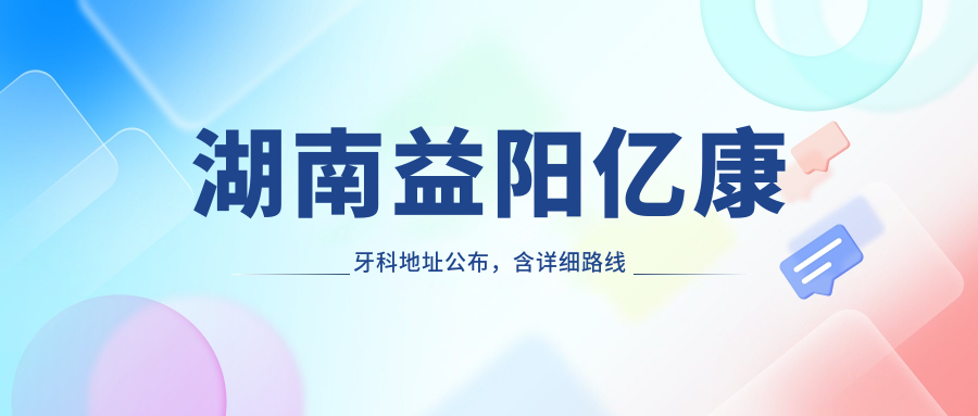 湖南益阳亿康牙科地址公布,含详细路线和价格表!