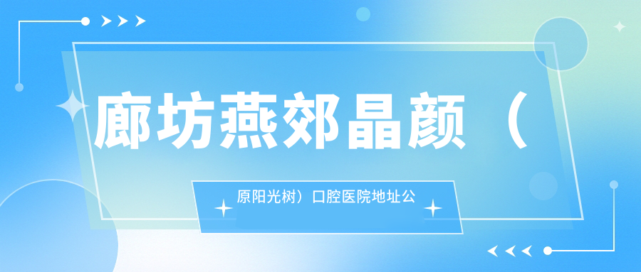 廊坊燕郊晶颜（原阳光树）口腔医院地址公布：华冠大街16号，价格表及交通指南