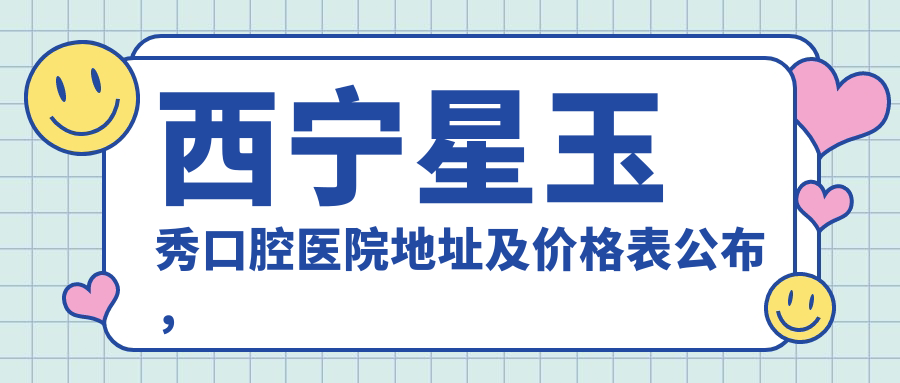 西宁星玉秀口腔医院地址及价格表公布，内含交通指引和联系方式！