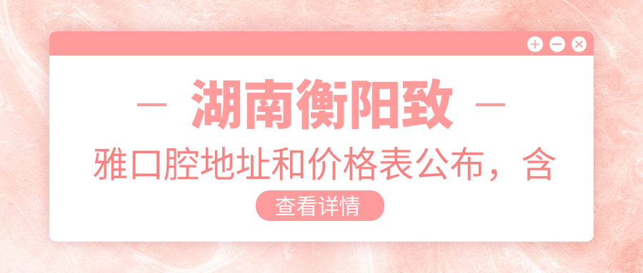 湖南衡阳致雅口腔地址和价格表公布,含乘车路线和预约方式!