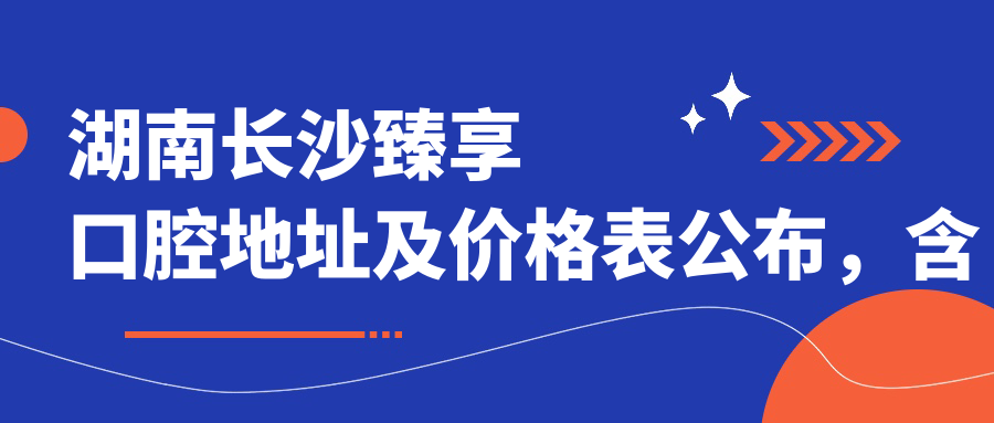 湖南长沙臻享口腔地址及价格表公布,含地铁公交路线和联系方式!