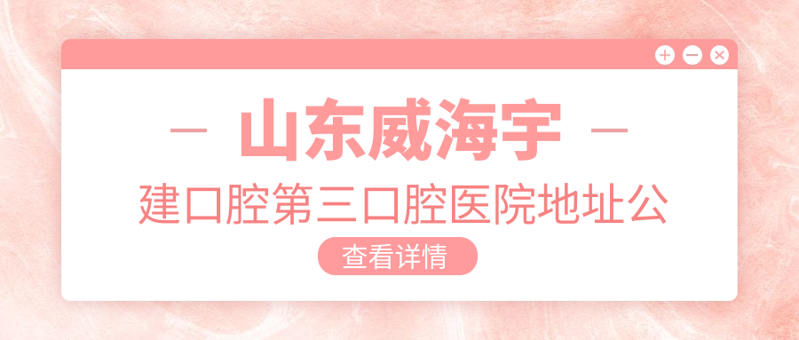山东威海宇建口腔第三口腔医院地址公布:价格表+交通指南+预约方式