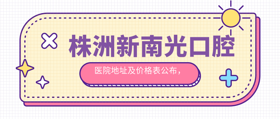 株洲新南光口腔医院地址及价格表公布,内含乘车路线和预约方式