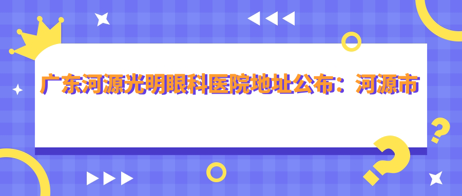 广东河源光明眼科医院地址公布:河源市源城区长塘路31号,内含价格表及乘车指南