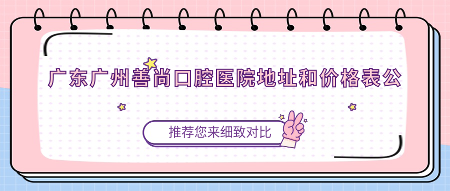 广东广州善尚口腔医院地址和价格表公布，含交通路线和预约方式！