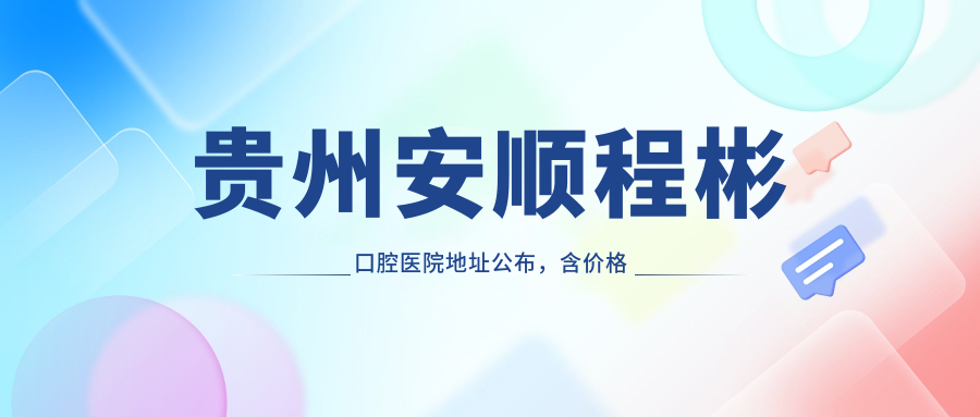贵州安顺程彬口腔医院地址公布，含价格表及乘车路线！