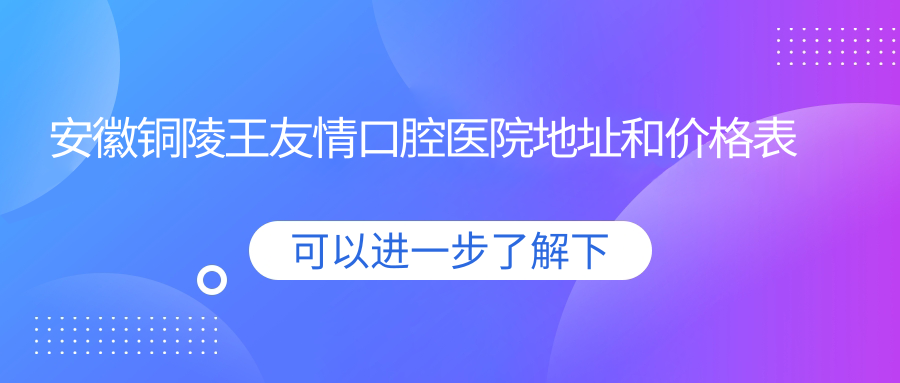 安徽铜陵王友情口腔医院地址和价格表公布,含交通指南和预约方式!