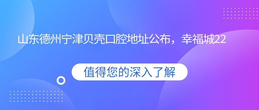 山东德州宁津贝壳口腔地址公布,幸福城22号商铺内含价格表和到院路线