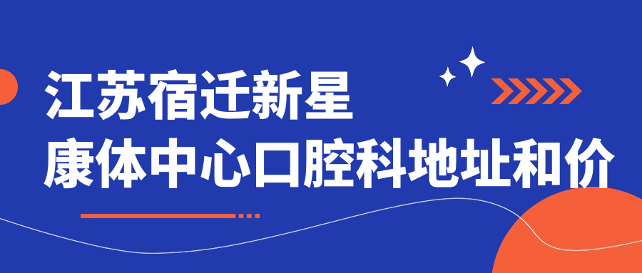 江苏宿迁新星康体中心口腔科地址和价格表公布,含乘车路线和预约方式!