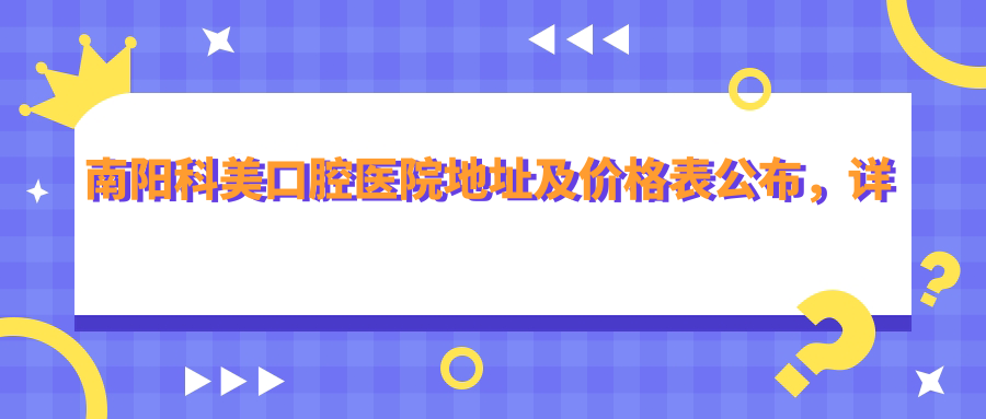 南阳科美口腔医院地址及价格表公布,详细地址+地铁路线+预约方式全解析
