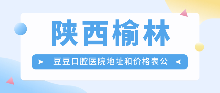 陕西榆林豆豆口腔医院地址和价格表公布,含乘车路线和预约方式!