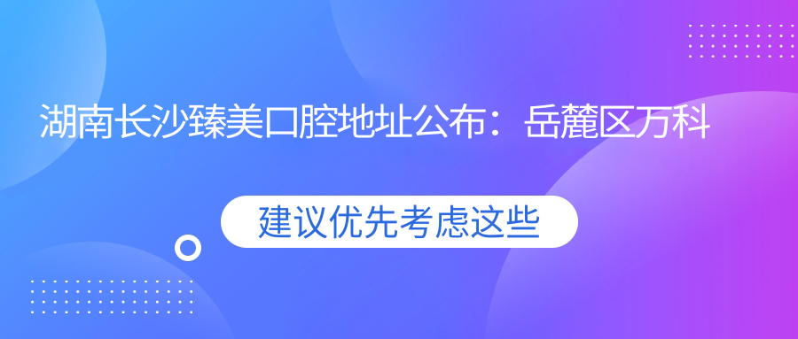 湖南长沙臻美口腔地址公布:岳麓区万科白鹭郡小区6栋商业楼313号,价格表及就诊攻略