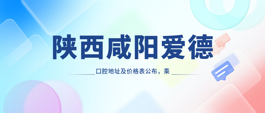 陕西咸阳爱德口腔地址及价格表公布,乘车路线和预约方式全解析!
