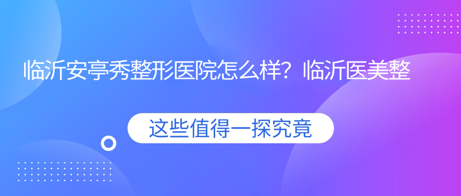 临沂安亭秀整形医院怎么样？临沂医美整形医院排名及口碑解析
