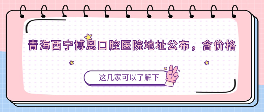 青海西宁博恩口腔医院地址公布,含价格表及乘车路线指南