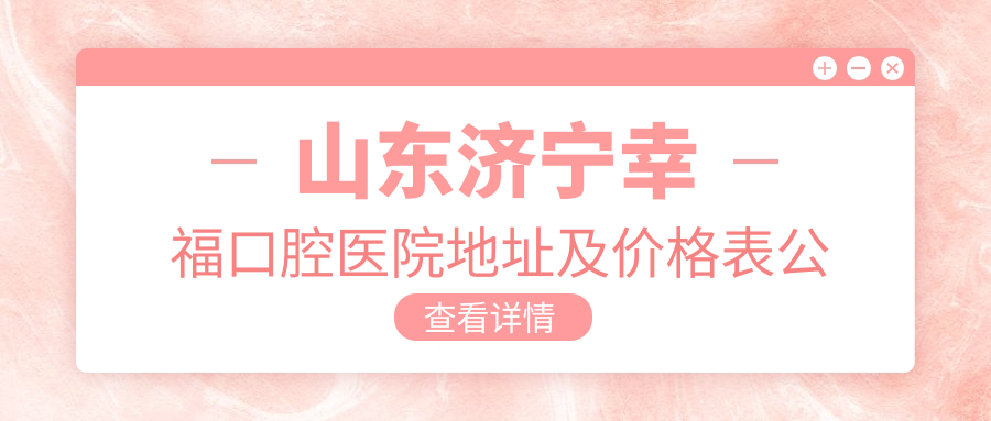 山东济宁幸福口腔医院地址及价格表公布,内含交通指南和预约方式!