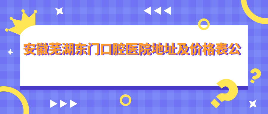 安徽芜湖东门口腔医院地址及价格表公布,交通便利,方便就医!