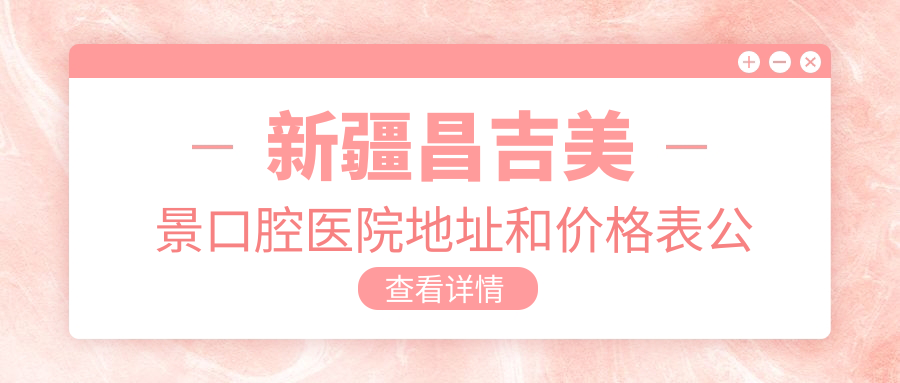 新疆昌吉美景口腔医院地址和价格表公布,内含交通指南和联系方式!