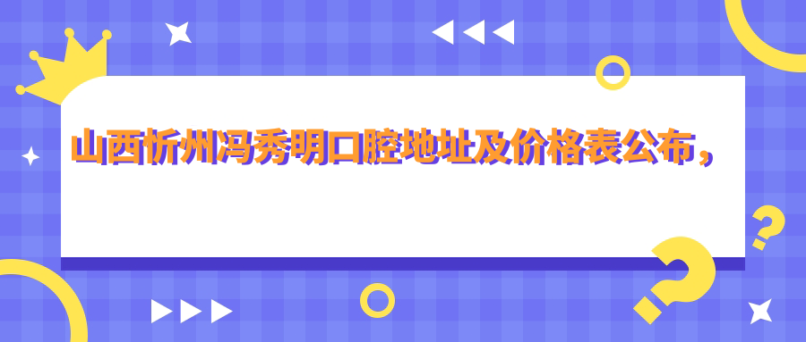 山西忻州冯秀明口腔地址及价格表公布,交通指南+联系方式