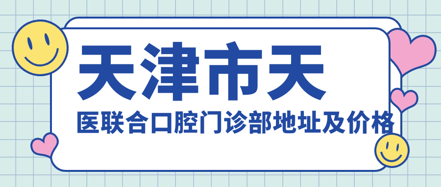 天津市天医联合口腔门诊部地址及价格表公布,含公交路线和预约方式