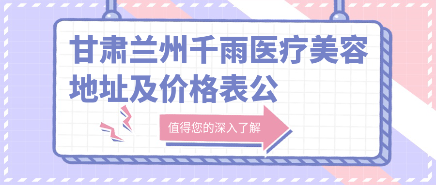 甘肃兰州千雨医疗美容地址及价格表公布,西津西路194号就诊攻略