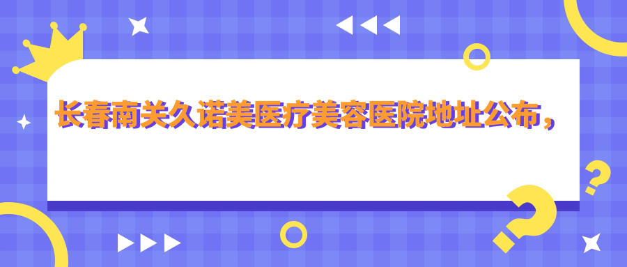 长春南关久诺美医疗美容医院地址公布，亚泰大街1812号，价格表和交通指南