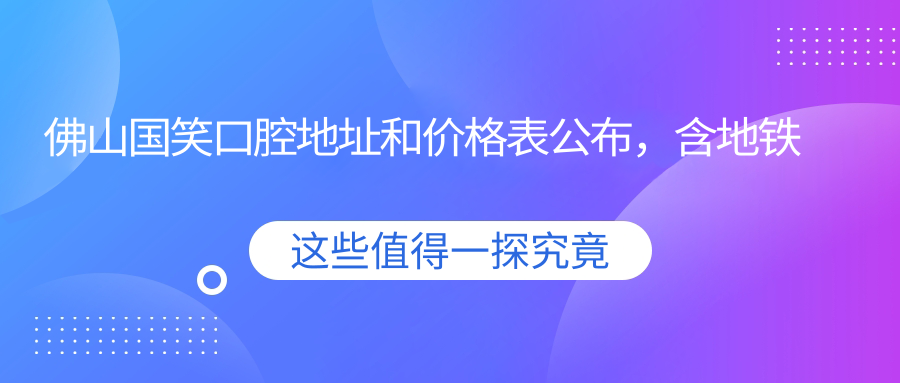 佛山国笑口腔地址和价格表公布,含地铁路线和预约方式!