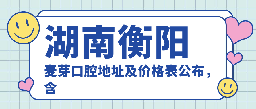 湖南衡阳麦芽口腔地址及价格表公布,含交通指南和预约方式!