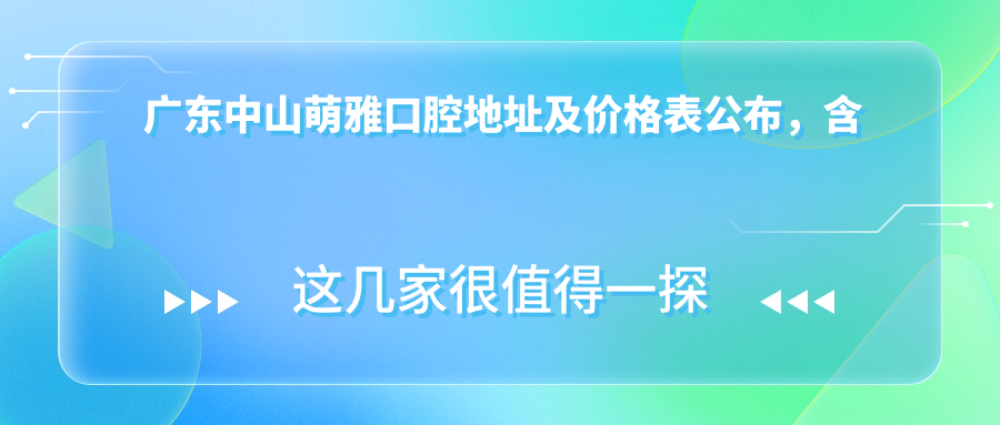 广东中山萌雅口腔地址及价格表公布,含乘车路线和预约方式!