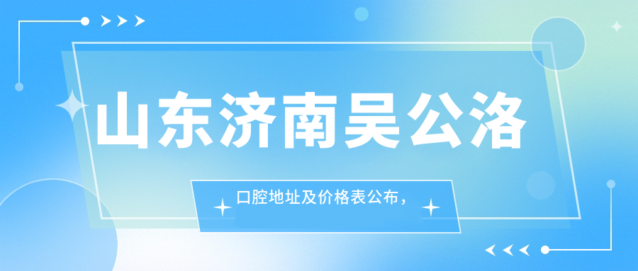 山东济南吴公洛口腔地址及价格表公布,内含交通指引和预约方式