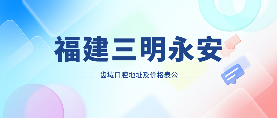 福建三明永安齿域口腔地址及价格表公布,含公交路线和联系方式!