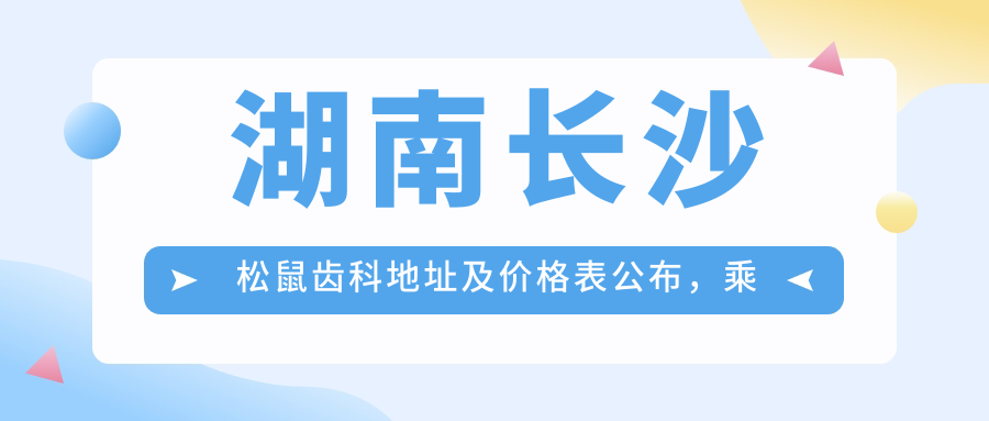 湖南长沙松鼠齿科地址及价格表公布,乘车路线全解析!