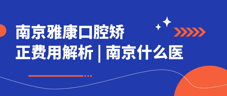 南京雅康口腔矫正费用解析 | 南京什么医院看口腔比较好【2025新版】