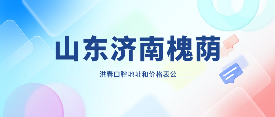 山东济南槐荫洪春口腔地址和价格表公布,含乘车路线和联系方式!