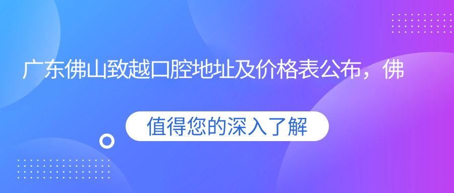 广东佛山致越口腔地址及价格表公布,佛山南海区丽雅苑南区详细指南