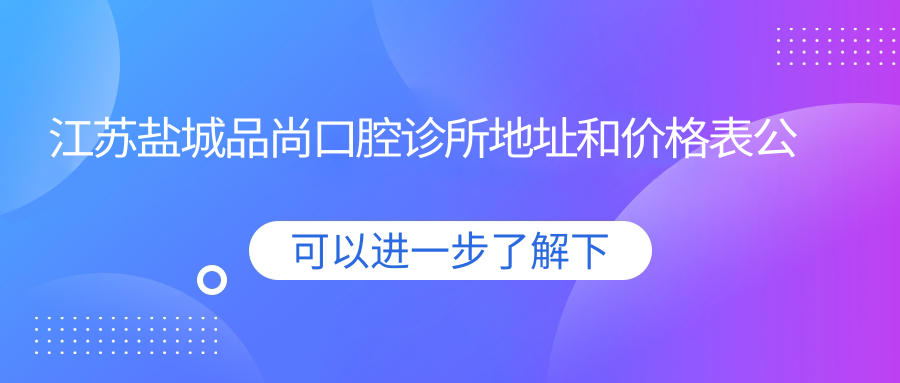 江苏盐城品尚口腔诊所地址和价格表公布,含交通路线和预约方式!