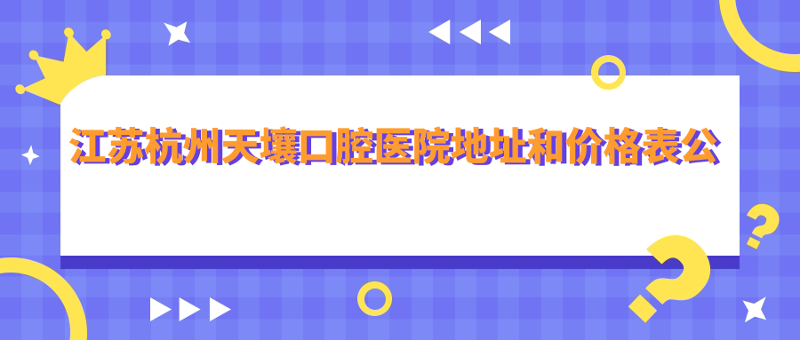江苏杭州天壤口腔医院地址和价格表公布,含地铁路线和预约方式!
