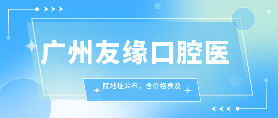 广州友缘口腔医院地址公布,含价格表及乘车路线指南