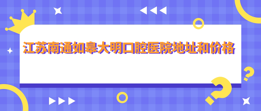 江苏南通如皋大明口腔医院地址和价格表公布,内含交通指南和预约方式!