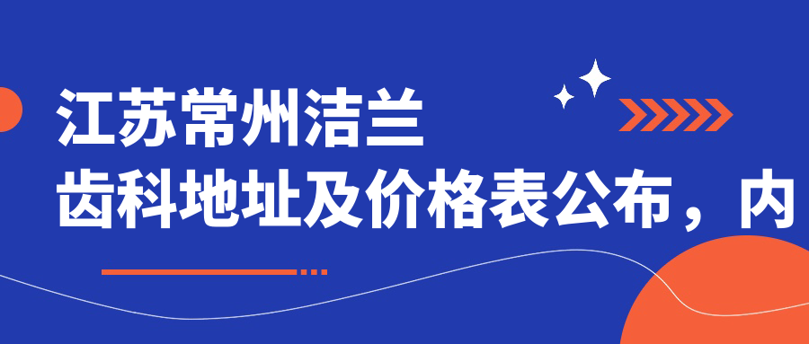 江苏常州洁兰齿科地址及价格表公布,内含交通路线和预约方式
