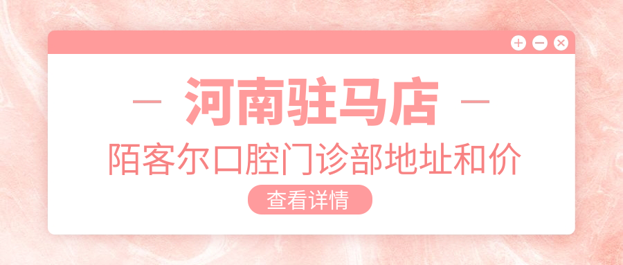 河南驻马店陌客尔口腔门诊部地址和价格表公布,内含交通指南及预约方式!