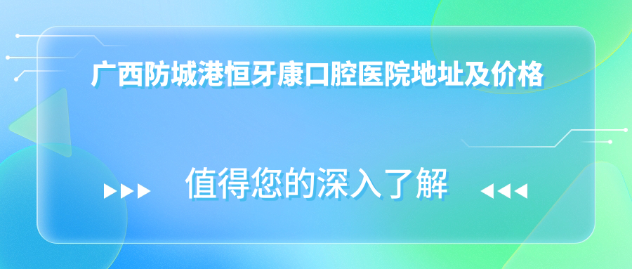 广西防城港恒牙康口腔医院地址及价格表公布,内含交通指引和预约指南