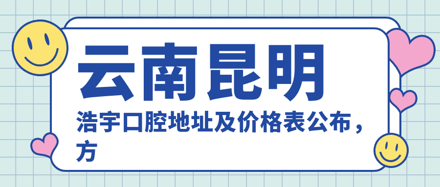 云南昆明浩宇口腔地址及价格表公布,方便就诊指南