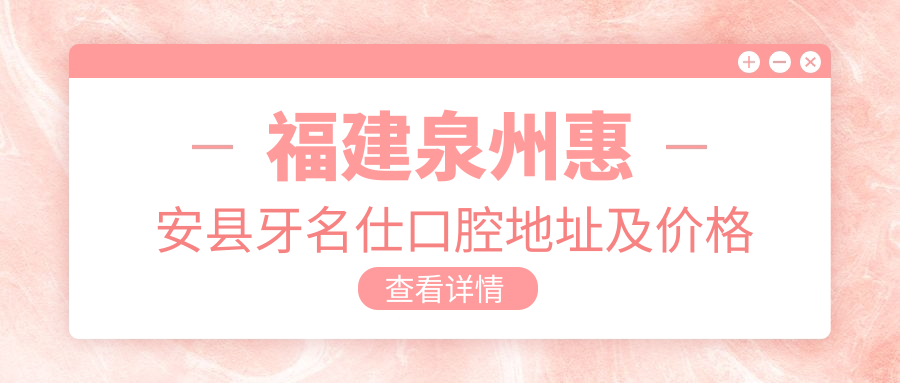 福建泉州惠安县牙名仕口腔地址及价格表公布,内含交通指引和预约方式!