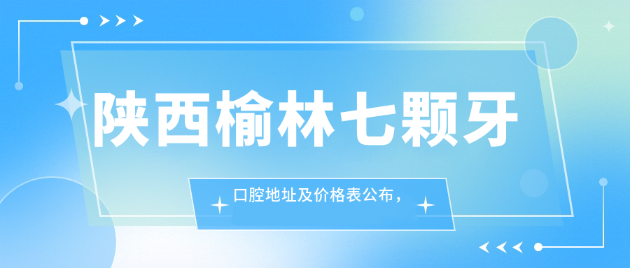 陕西榆林七颗牙口腔地址及价格表公布,含乘车路线和预约方式!