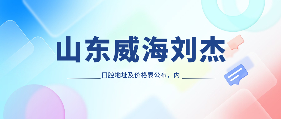 山东威海刘杰口腔地址及价格表公布，内含交通路线和联系方式指南