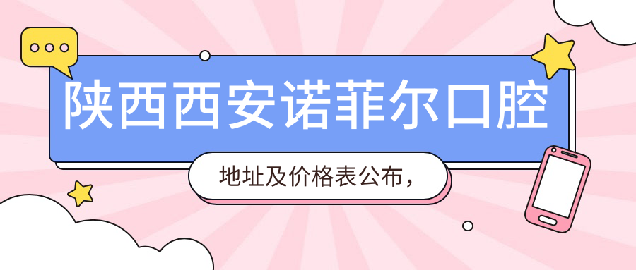 陕西西安诺菲尔口腔地址及价格表公布,高陵区姬家四季阳光三区就诊指南