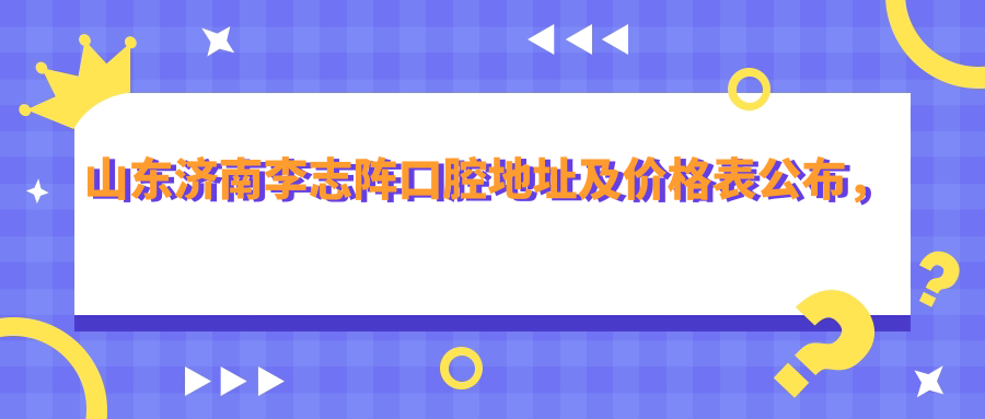山东济南李志阵口腔地址及价格表公布,内含乘车路线和预约方式