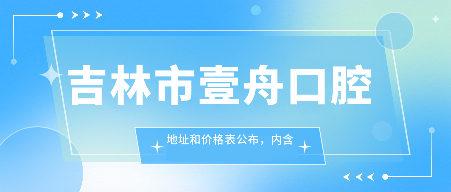 吉林市壹舟口腔地址和价格表公布,内含交通指南和预约方式!