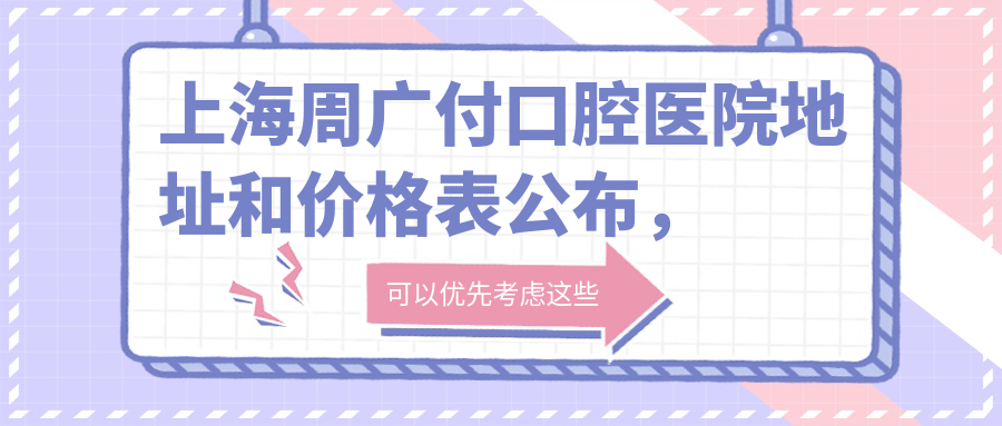 上海周广付口腔医院地址和价格表公布,含地铁路线和预约方式!